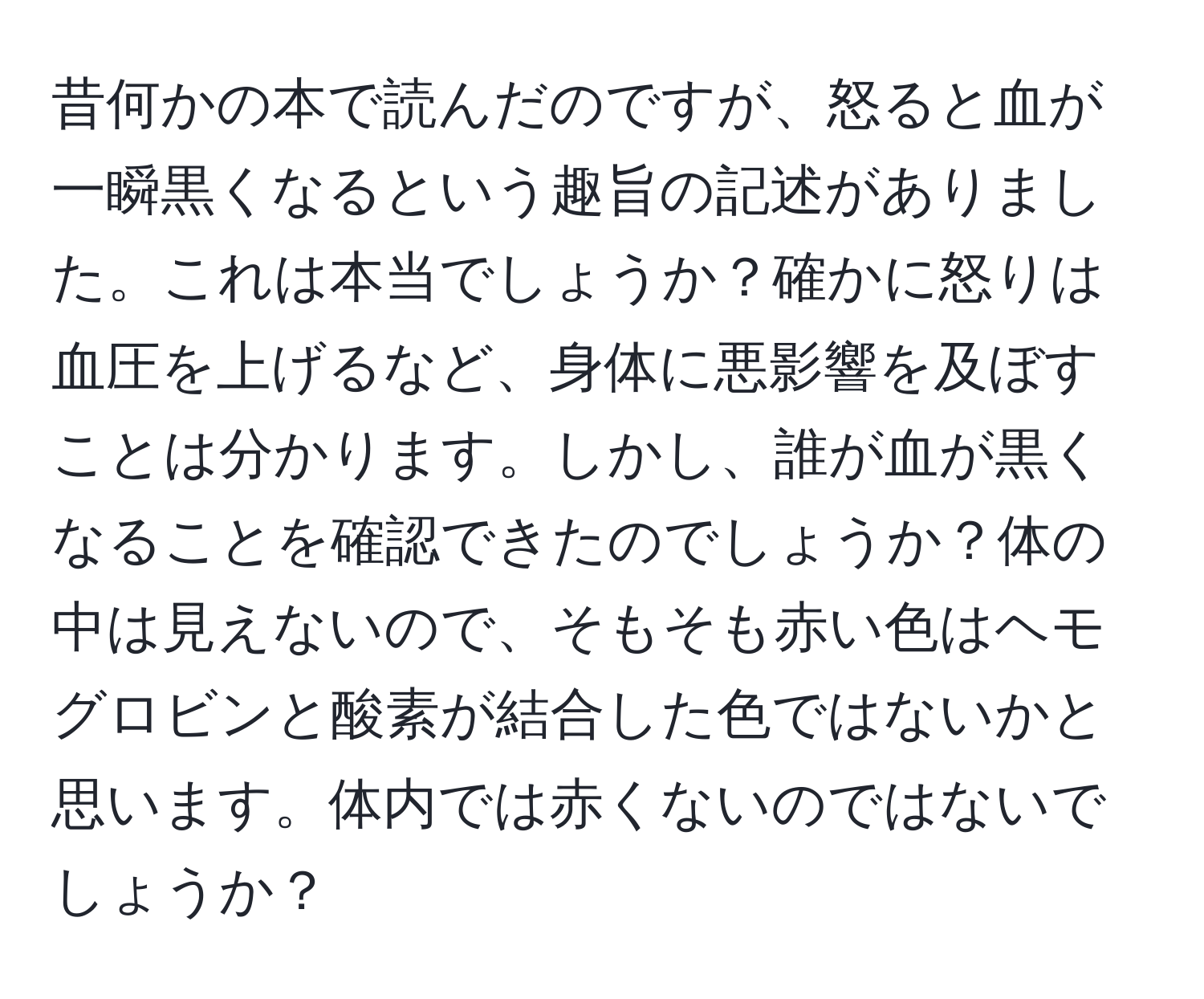 昔何かの本で読んだのですが、怒ると血が一瞬黒くなるという趣旨の記述がありました。これは本当でしょうか？確かに怒りは血圧を上げるなど、身体に悪影響を及ぼすことは分かります。しかし、誰が血が黒くなることを確認できたのでしょうか？体の中は見えないので、そもそも赤い色はヘモグロビンと酸素が結合した色ではないかと思います。体内では赤くないのではないでしょうか？