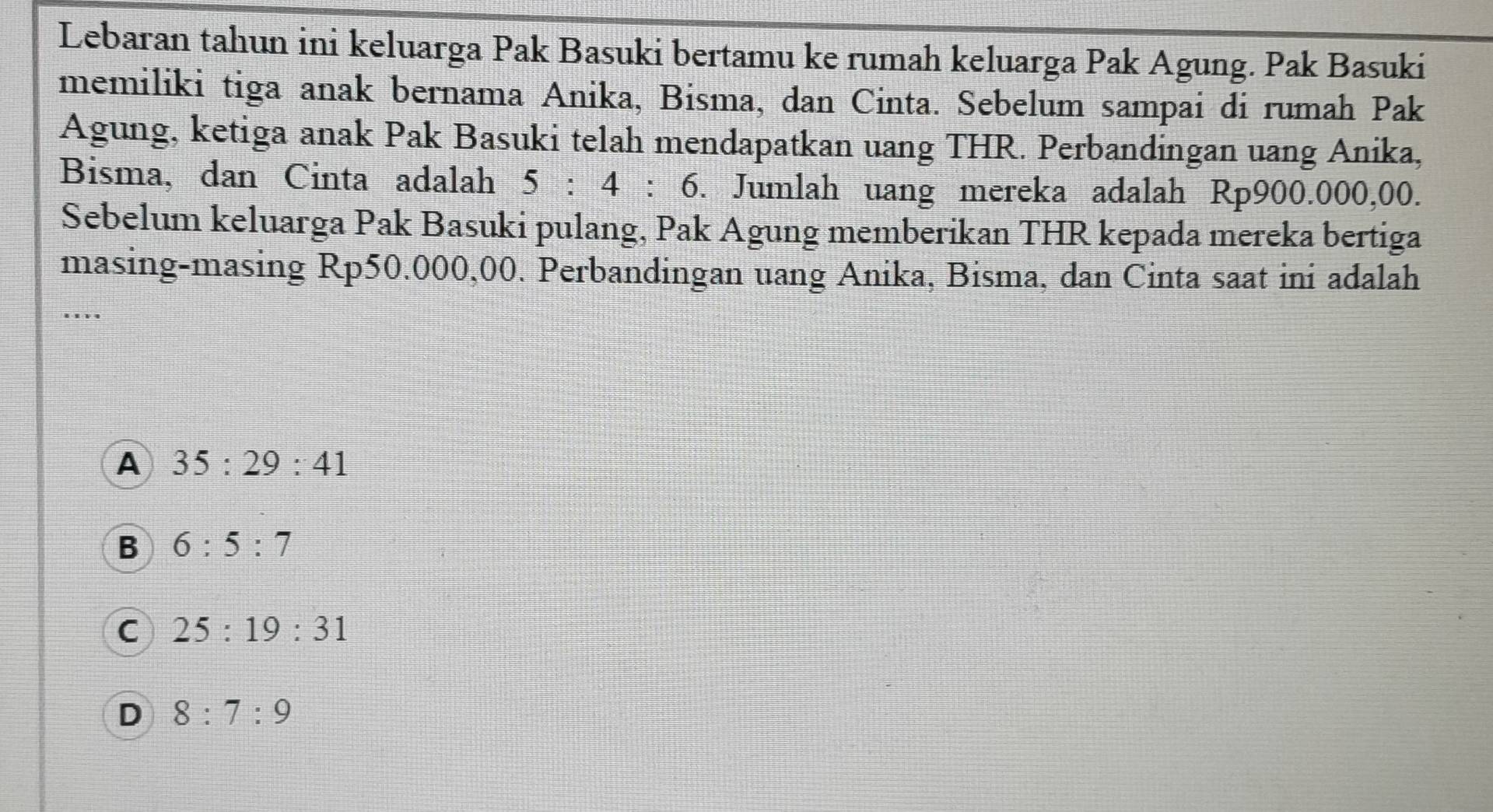 Lebaran tahun ini keluarga Pak Basuki bertamu ke rumah keluarga Pak Agung. Pak Basuki
memiliki tiga anak bernama Anika, Bisma, dan Cinta. Sebelum sampai di rumah Pak
Agung, ketiga anak Pak Basuki telah mendapatkan uang THR. Perbandingan uang Anika,
Bisma, dan Cinta adalah 5:4:6. Jumlah uang mereka adalah R D9 00.000,00.
Sebelum keluarga Pak Basuki pulang, Pak Agung memberikan THR kepada mereka bertiga
masing-masing Rp50.000,00. Perbandingan uang Anika, Bisma, dan Cinta saat ini adalah
.._
A 35:29:41
B 6:5:7
C 25:19:31
D 8:7:9