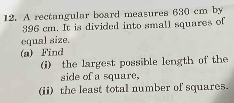 A rectangular board measures 630 cm by
396 cm. It is divided into small squares of 
equal size. 
(a) Find 
(i) the largest possible length of the 
side of a square, 
(ii) the least total number of squares.