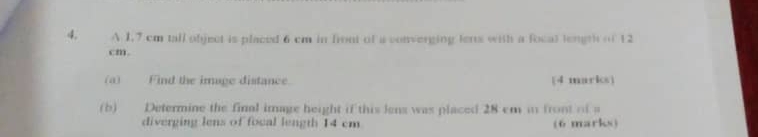 A 1.7 cm tall object is placed 6 cm in front of a converging tens with a focal length of 12
cm. 
(a)Find the image distance. (4 marks) 
(b) Determine the final image height if this lens was placed 28 cm in front of a 
diverging lens of focal length 14 cm (6 marks)