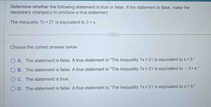 Determine whether the following statement is true or false. If the statement is false, make the
necessary change(s) to produce a true statement.
The inequality 7x>21 is equivalent to 3>x. 
Choose the correct answer below.
A. The statement is false. A true statement is "The inequality 7x>21 is equivalent to x>3."
B. The statement is false. A true statement is "The inequality 7x>21 is equivalent to -3>x. .
C. The statement is true.
D. The statement is false. A true statement is "The inequality 7x>21 is equivalent to x=3."