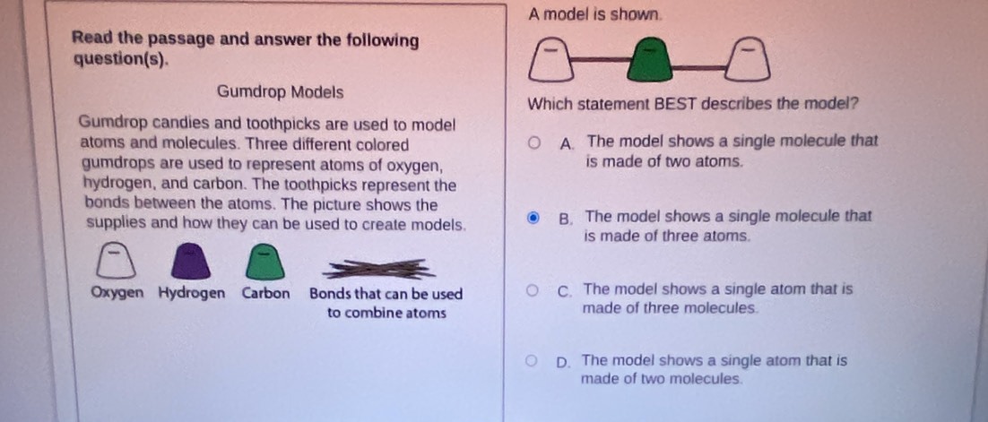 A model is shown.
Read the passage and answer the following
question(s).
Gumdrop Models
Which statement BEST describes the model?
Gumdrop candies and toothpicks are used to model
atoms and molecules. Three different colored A. The model shows a single molecule that
gumdrops are used to represent atoms of oxygen, is made of two atoms.
hydrogen, and carbon. The toothpicks represent the
bonds between the atoms. The picture shows the
supplies and how they can be used to create models. B, The model shows a single molecule that
is made of three atoms.
Oxygen Hydrogen Carbon Bonds that can be used C. The model shows a single atom that is
to combine atoms made of three molecules.
D. The model shows a single atom that is
made of two molecules.