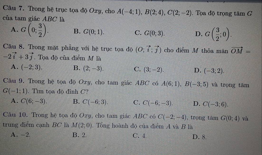 Trong hệ trục tọa độ Oxy, cho A(-4;1), B(2;4), C(2;-2). Tọa độ trọng tan G
của tam giác ABC là
A. G(0; 3/2 ). B. G(0;1). C. G(0;3).
D. G( 3/2 ;0). 
Câu 8. Trong mặt phẳng với hệ trục tọa độ (O;vector i;vector j) cho điễm M thỏa mān vector OM=
-2vector i+3vector j. Tọa độ của điểm M là
A. (-2;3). B. (2;-3). C. (3;-2). D. (-3;2). 
Câu 9. Trong hệ tọa độ Oxy, cho tam giác ABC có A(6;1), B(-3;5) và trọng tâm
G(-1;1). Tìm tọa độ đỉnh C?
A. C(6;-3). B. C(-6;3). C. C(-6;-3). D. C(-3;6). 
Câu 10. Trong hệ tọa độ Oxy, cho tam giác ABC có C(-2;-4) , trọng tâm G(0;4) và
trung điểm cạnh BC là M(2;0). Tổng hoành độ của điểm A và B là
A. -2. B. 2. C. 4
D. 8.