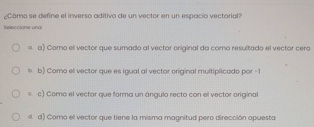 ¿Cómo se define el inverso aditivo de un vector en un espacio vectorial?
Seleccione una:
ª. a) Como el vector que sumado al vector original da como resultado el vector cero
b. b) Como el vector que es igual al vector original multiplicado por -1
c. c) Como el vector que forma un ángulo recto con el vector original
d. d) Como el vector que tiene la misma magnitud pero dirección opuesta