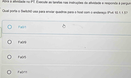 Abra a atividade no PT. Execute as tarefas nas instruções da atividade e responda à pergur
Qual porta o Switch0 usa para enviar quadros para o host com o endereço IPv4 10.1. 1.5?
Fa0/1
Fa0/9
Fa0/5
Fa0/11