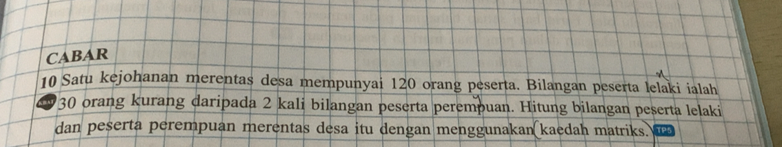 CABAR 
10 Satu kejohanan merentas desa mempunyai 120 orang peserta. Bilangan peserta lelaki ialah
130 orang kurang daripada 2 kali bilangan peserta perempuan. Hitung bilangan peserta lelaki 
dan peserta perempuan merentas desa itu dengan menggunakan kaedah matriks.