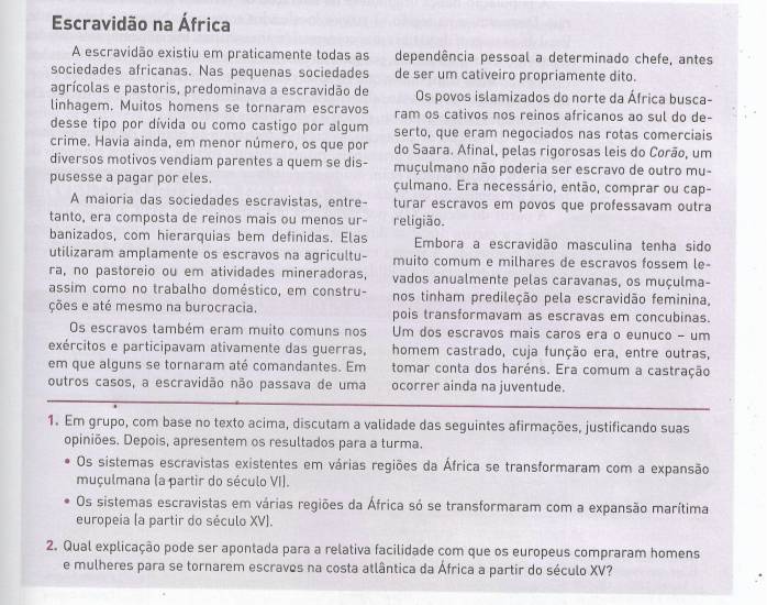 Escravidão na África
A escravidão existiu em praticamente todas as dependência pessoal a determinado chefe, antes
sociedades africanas. Nas pequenas sociedades de ser um cativeiro propriamente dito.
agrícolas e pastoris, predominava a escravidão de Os povos islamizados do norte da África busca-
linhagem. Muitos homens se tornaram escravos ram os cativos nos reinos africanos ao sul do de-
desse tipo por dívida ou como castigo por algum serto, que eram negociados nas rotas comerciais
crime. Havia ainda, em menor número, os que por do Saara. Afinal, pelas rigorosas leis do Corão, um
diversos motivos vendiam parentes a quem se dis- muçulmano não poderia ser escravo de outro mu-
pusesse a pagar por eles. culmano. Era necessário, então, comprar ou cap-
A maioria das sociedades escravistas, entre- turar escravos em povos que professavam outra
tanto, era composta de reinos mais ou menos ur- religião.
banizados, com hierarquias bem definidas. Elas Embora a escravidão masculina tenha sido
utilizaram amplamente os escravos na agricultu- muito comum e milhares de escravos fossem le-
ra, no pastoreio ou em atividades mineradoras, vados anualmente pelas caravanas, os muçulma-
assim como no trabalho doméstico, em constru- nos tinham predileção pela escravidão feminina,
ções e até mesmo na burocracia. pois transformavam as escravas em concubinas.
Os escravos também eram muito comuns nos Um dos escravos mais caros era o eunuco - um
exércitos e participavam ativamente das guerras, homem castrado, cuja função era, entre outras,
em que alguns se tornaram até comandantes. Em tomar conta dos haréns. Era comum a castração
outros casos, a escravidão não passava de uma ocorrer ainda na juventude.
1. Em grupo, com base no texto acima, discutam a validade das seguintes afirmações, justificando suas
opiniões. Depois, apresentem os resultados para a turma.
Os sistemas escravistas existentes em várias regiões da África se transformaram com a expansão
muçulmana (a partir do século VI).
Os sistemas escravistas em várias regiões da África só se transformaram com a expansão marítima
europeia (a partir do século XV).
2. Qual explicação pode ser apontada para a relativa facilidade com que os europeus compraram homens
e mulheres para se tornarem escraves na costa atlântica da África a partir do século XV?