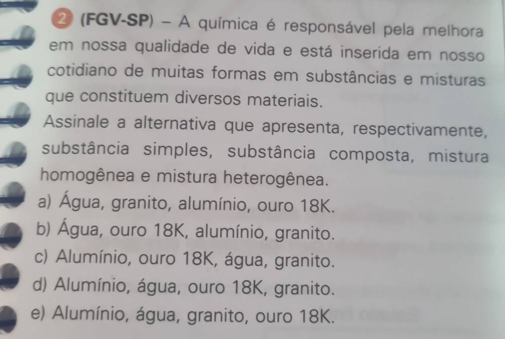 2 (FGV-SP) - A química é responsável pela melhora
em nossa qualidade de vida e está inserida em nosso
cotidiano de muitas formas em substâncias e misturas
que constituem diversos materiais.
Assinale a alternativa que apresenta, respectivamente,
substância simples, substância composta, mistura
homogênea e mistura heterogênea.
a) Água, granito, alumínio, ouro 18K.
b) Água, ouro 18K, alumínio, granito.
c) Alumínio, ouro 18K, água, granito.
d) Alumínio, água, ouro 18K, granito.
e) Alumínio, água, granito, ouro 18K.