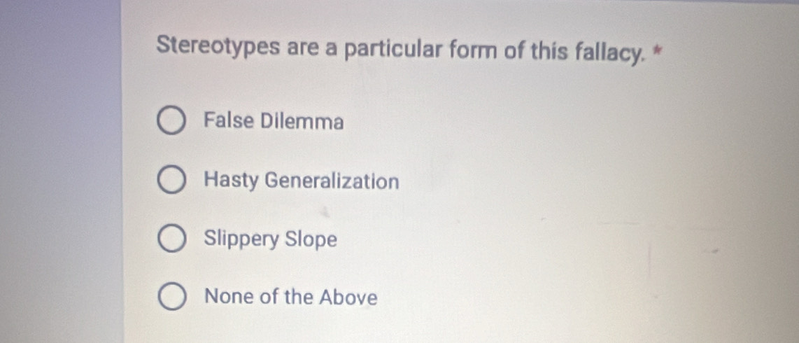 Stereotypes are a particular form of this fallacy. *
False Dilemma
Hasty Generalization
Slippery Slope
None of the Above