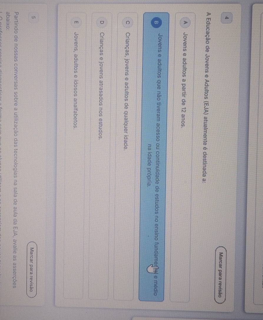 Marcar para revisão
A Educação de Jovens e Adultos (EJA) atualmente é destinada a:
A Jovens e adultos a partir de 12 anos.
Jovens e adultos que não tiveram acesso ou continuidade de estudos no ensino fundamer a e médio
B
na idade própria.
C Crianças, jovens e adultos de qualquer idade.
D Crianças e jovens atrasados nos estudos.
E Jovens, adultos e idosos analfabetos.
5
Marcar para revisão
Partindo de nossas conversas sobre a utilização das tecnologias na sala de aula da EJA, avalie as asserções
abaixo: