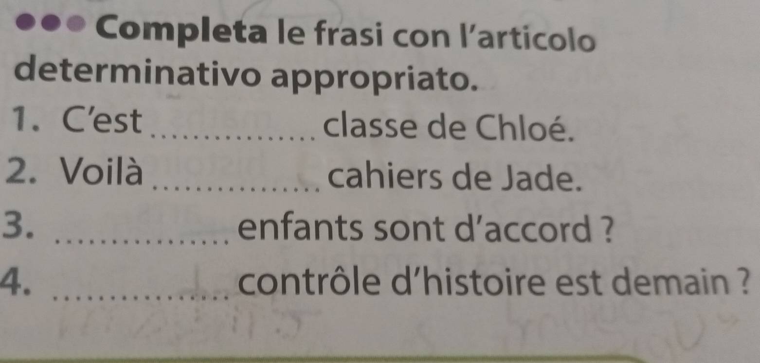 Completa le frasi con l'articolo 
determinativo appropriato. 
1.C'est _classe de Chloé. 
2. Voilà _cahiers de Jade. 
3. _enfants sont d'accord ? 
4. _contrôle d'histoire est demain ?