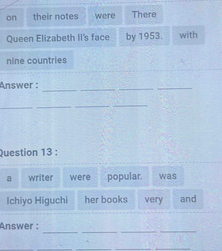 on their notes were There 
Queen Elizabeth II's face by 1953. with 
nine countries 
Answer :_ 
_ 
_ 
_ 
_ 
_ 
_ 
Question 13 : 
writer were popular. was 
Ichiyo Higuchi her books very and 
_ 
_ 
_ 
_ 
Answer : 
_ 
__ 
_