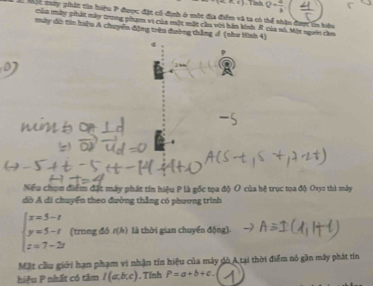 (-∈fty ,e). T nh Q= a/b . 
Mộc mập phát cia hiệu P được đặt cố định ở một địa điểm và ta có thể nhận được tn biệu 
của máy phát mày trung phạm vi của một mặt chu với bản kính R của nó. Một người cầm 
mây dô tin hiệu A chuyển động trên đường thắng ơ (thư Hình 4) 
d 
Niếu chọn điểm đặt máy phát tín hiệu P là gốc tọa độ O của hệ trục tọa độ Oxy : thì mây 
đờ Á đi chuyển theo đường thẳng có phương trình
beginarrayl x=5-t y=5-t z=7-2tendarray. (trong đó t(h) là thời gian chuyển động). 
Mặt cầu giới hạn phạm vi nhận tín hiệu của máy dò A tại thời điểm nó gần máy phát tín 
hiệu P nhất có tâm I(a,b,c) Tính P=a+b+c.
