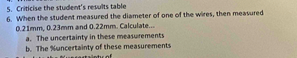 Criticise the student’s results table 
6. When the student measured the diameter of one of the wires, then measured
0.21mm, 0.23mm and 0.22mm. Calculate... 
a. The uncertainty in these measurements 
b. The % uncertainty of these measurements