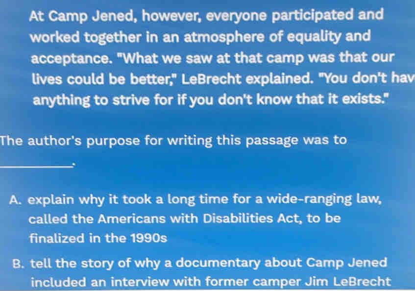 At Camp Jened, however, everyone participated and
worked together in an atmosphere of equality and
acceptance. "What we saw at that camp was that our
lives could be better," LeBrecht explained. "You don't hav
anything to strive for if you don't know that it exists."
The author's purpose for writing this passage was to
_.
A. explain why it took a long time for a wide-ranging law,
called the Americans with Disabilities Act, to be
finalized in the 1990s
B. tell the story of why a documentary about Camp Jened
included an interview with former camper Jim LeBrecht