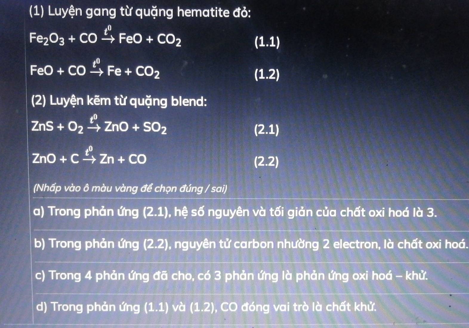 (1) Luyện gang từ quặng hematite đỏ:
Fe_2O_3+COxrightarrow t^0FeO+CO_2
(1.1)
FeO+COxrightarrow t^0Fe+CO_2
(1.2)
(2) Luyện kẽm từ quặng blend:
ZnS+O_2xrightarrow t^0ZnO+SO_2
(2.1)
ZnO+Cxrightarrow t^0Zn+CO
(2.2)
(Nhấp vào ô màu vàng để chọn đúng / sai)
a) Trong phản ứng (2.1) ), hệ số nguyên và tối giản của chất oxi hoá là 3.
b) Trong phản ứng (2.2) ), nguyên tử carbon nhường 2 electron, là chất oxi hoá.
c) Trong 4 phản ứng đã cho, có 3 phản ứng là phản ứng oxi hoá - khử.
d) Trong phản ứng (1.1) và (1.2) , CO đóng vai trò là chất khử.