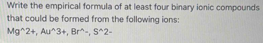 Write the empirical formula of at least four binary ionic compounds 
that could be formed from the following ions:
Mg^(wedge)2+, Au^(wedge)3+, Br^(wedge)-, S^(wedge)2-