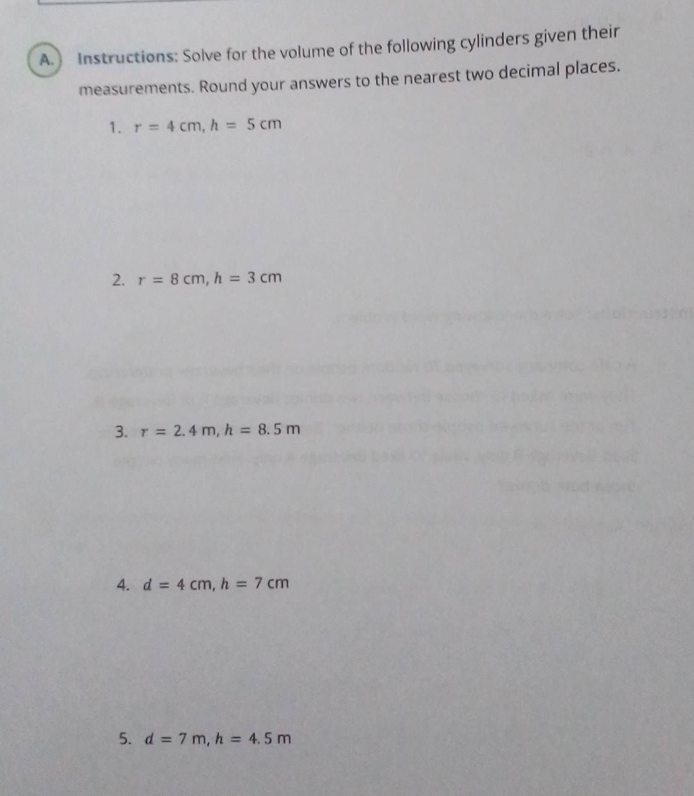 Instructions: Solve for the volume of the following cylinders given their 
measurements. Round your answers to the nearest two decimal places. 
1. r=4cm, h=5cm
2. r=8cm, h=3cm
3. r=2.4m, h=8.5m
4. d=4cm, h=7cm
5. d=7m, h=4.5m