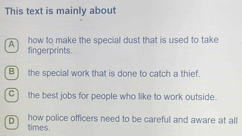 This text is mainly about
A how to make the special dust that is used to take 
fingerprints.
B) the special work that is done to catch a thief.
C ) the best jobs for people who like to work outside.
D how police officers need to be careful and aware at all
times.