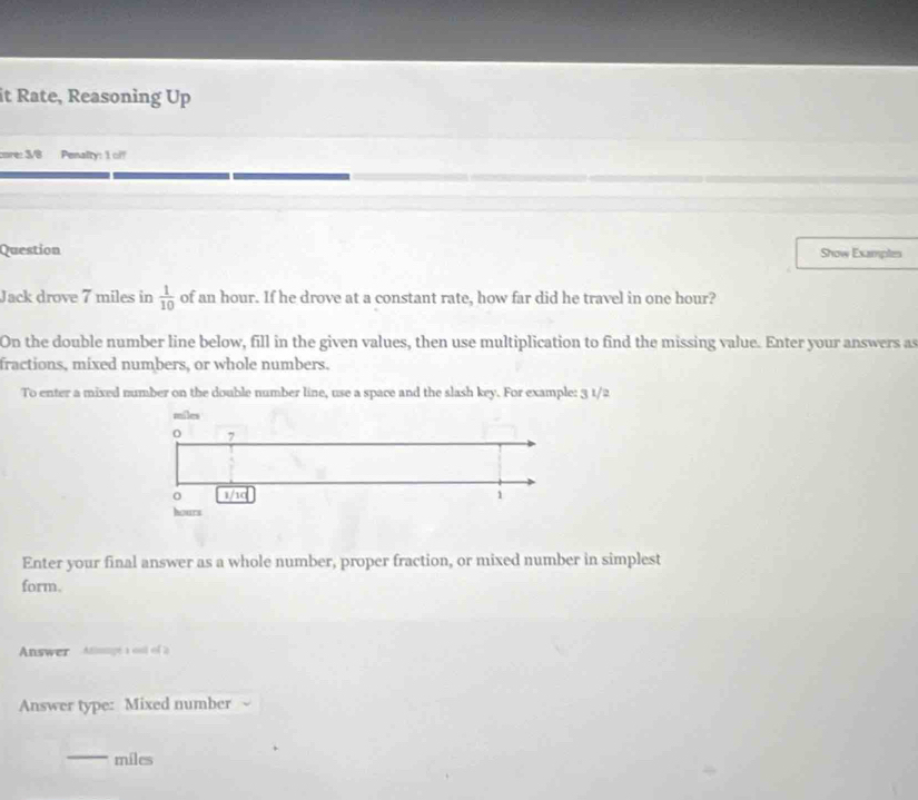 it Rate, Reasoning Up 
core: 3/8 Penalty: 1 off 
Question Show Examples 
Jack drove 7 miles in  1/10  of an hour. If he drove at a constant rate, how far did he travel in one hour? 
On the double number line below, fill in the given values, then use multiplication to find the missing value. Enter your answers as 
fractions, mixed numbers, or whole numbers. 
To enter a mixed number on the double number line, use a space and the slash key. For example: 3 1/2 
Enter your final answer as a whole number, proper fraction, or mixed number in simplest 
form. 
Answer Athmngé a ont of 2
Answer type: Mixed number 
_ miles