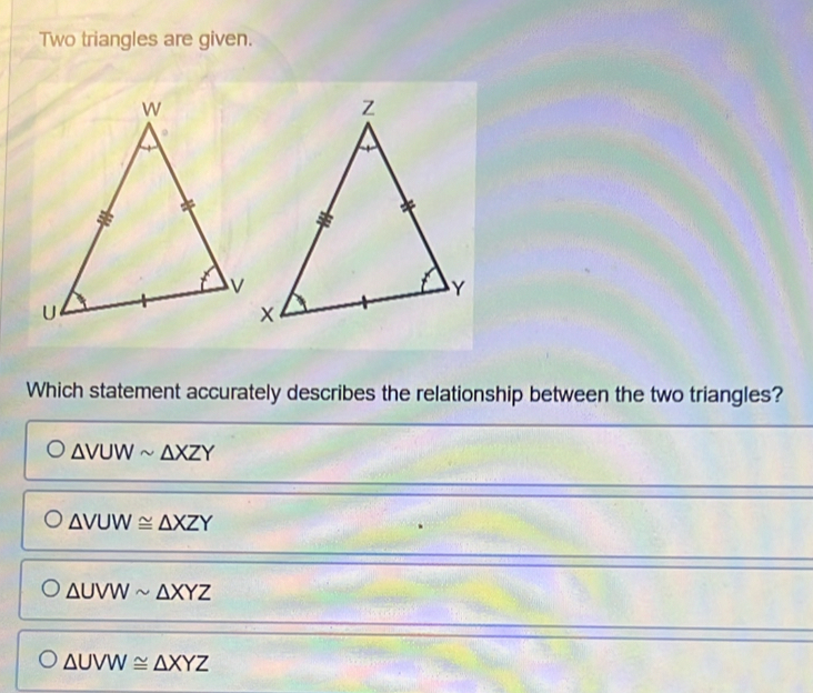 Two triangles are given.
Which statement accurately describes the relationship between the two triangles?
△ VUWsim △ XZY
△ VUW≌ △ XZY
△ UVWsim △ XYZ
△ UVW≌ △ XYZ