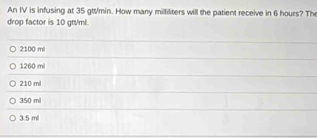 An IV is infusing at 35 gtt/min. How many milliliters will the patient receive in 6 hours? The
drop factor is 10 gtt/ml.
2100 ml
1260 ml
210 ml
350 ml
3.5 ml