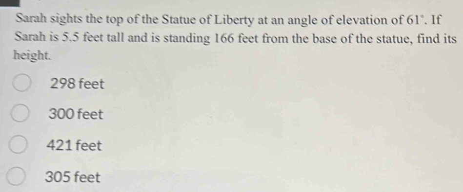 Sarah sights the top of the Statue of Liberty at an angle of elevation of 61°.If
Sarah is 5.5 feet tall and is standing 166 feet from the base of the statue, find its
height.
298 feet
300 feet
421 feet
305 feet