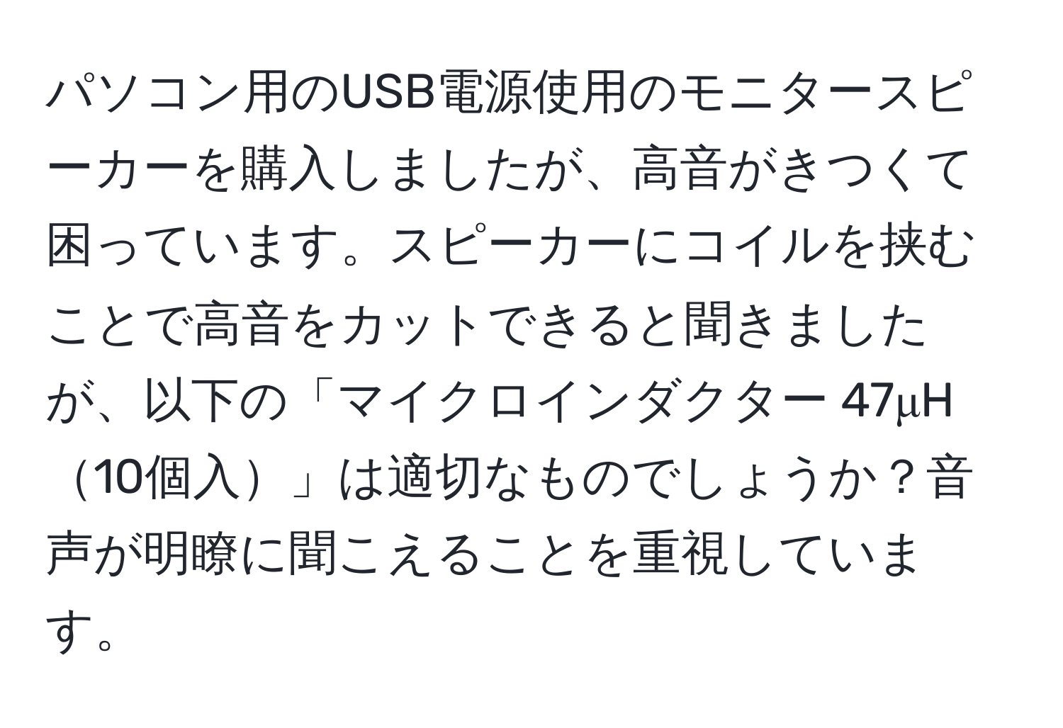 パソコン用のUSB電源使用のモニタースピーカーを購入しましたが、高音がきつくて困っています。スピーカーにコイルを挟むことで高音をカットできると聞きましたが、以下の「マイクロインダクター 47μH10個入」は適切なものでしょうか？音声が明瞭に聞こえることを重視しています。