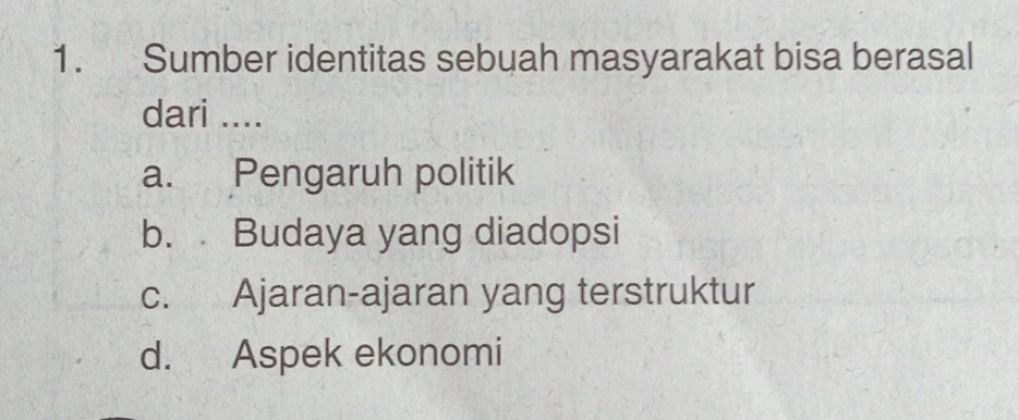 Sumber identitas sebuah masyarakat bisa berasal
dari ....
a. Pengaruh politik
b. Budaya yang diadopsi
c. Ajaran-ajaran yang terstruktur
d. Aspek ekonomi