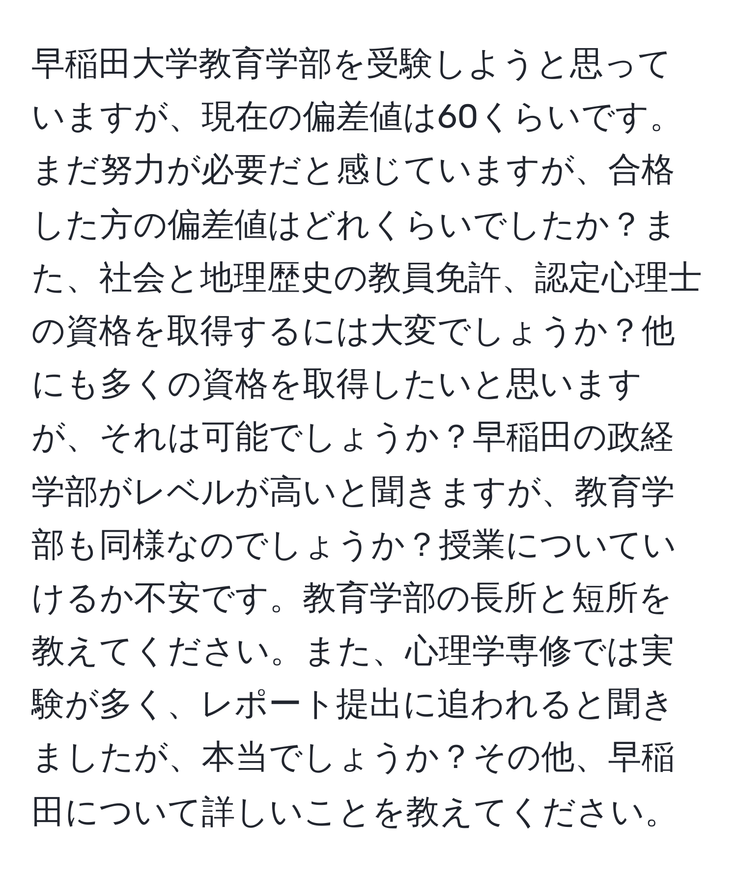 早稲田大学教育学部を受験しようと思っていますが、現在の偏差値は60くらいです。まだ努力が必要だと感じていますが、合格した方の偏差値はどれくらいでしたか？また、社会と地理歴史の教員免許、認定心理士の資格を取得するには大変でしょうか？他にも多くの資格を取得したいと思いますが、それは可能でしょうか？早稲田の政経学部がレベルが高いと聞きますが、教育学部も同様なのでしょうか？授業についていけるか不安です。教育学部の長所と短所を教えてください。また、心理学専修では実験が多く、レポート提出に追われると聞きましたが、本当でしょうか？その他、早稲田について詳しいことを教えてください。