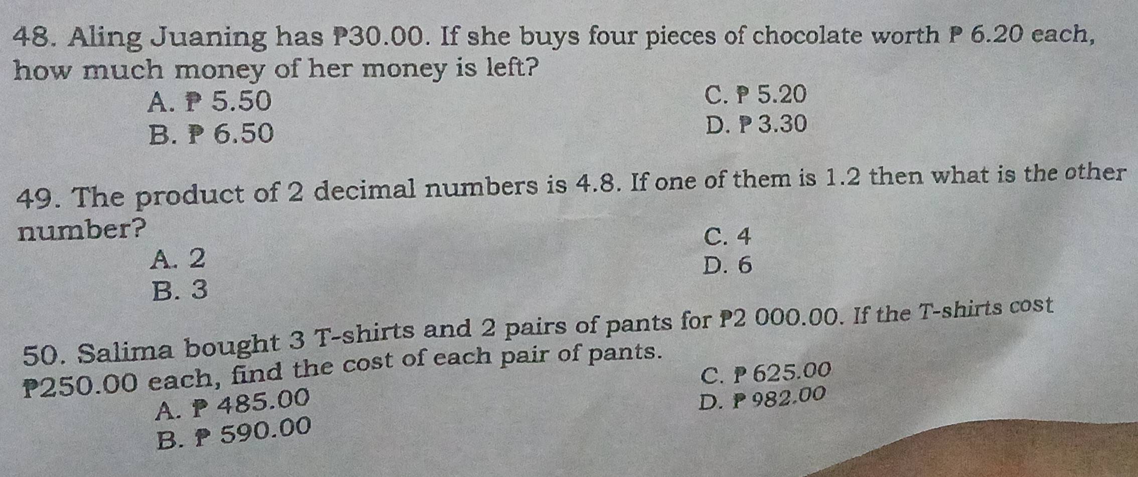 Aling Juaning has P30.00. If she buys four pieces of chocolate worth P 6.20 each,
how much money of her money is left?
A. P 5.50
C. 5.20
B. P 6.50
D. 3.30
49. The product of 2 decimal numbers is 4.8. If one of them is 1.2 then what is the other
number?
C. 4
A. 2
D. 6
B. 3
50. Salima bought 3 T-shirts and 2 pairs of pants for P2 000.00. If the T-shirts cost
P250.00 each, find the cost of each pair of pants.
C. 625.00
A. P 485.00
D. 982.00
B. 590.00