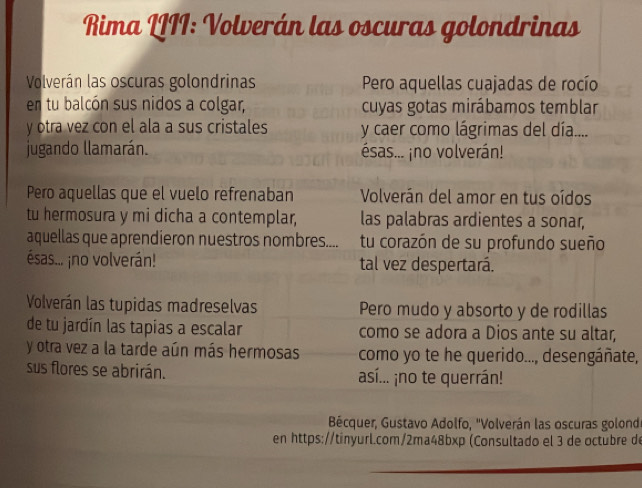 Rima LIII: Volverán las oscuras golondrinas 
Volverán las oscuras golondrinas Pero aquellas cuajadas de rocío 
en tu balcón sus nidos a colgar, cuyas gotas mirábamos temblar 
y otra vez con el ala a sus cristales y caer como lágrimas del día.... 
jugando llamarán. ésas... ¡no volverán! 
Pero aquellas que el vuelo refrenaban Volverán del amor en tus oídos 
tu hermosura y mi dicha a contemplar, las palabras ardientes a sonar, 
aquellas que aprendieron nuestros nombres.... tu corazón de su profundo sueño 
ésas... ¡no volverán! tal vez despertará. 
Volverán las tupidas madreselvas Pero mudo y absorto y de rodillas 
de tu jardín las tapias a escalar como se adora a Dios ante su altar, 
y otra vez a la tarde aún más hermosas como yo te he querido..., desengáñate, 
sus flores se abrirán. así... ¡no te querrán! 
Bécquer, Gustavo Adolfo, 'Volverán las oscuras golond 
en https://tinyurl.com/2ma48bxp (Consultado el 3 de octubre de