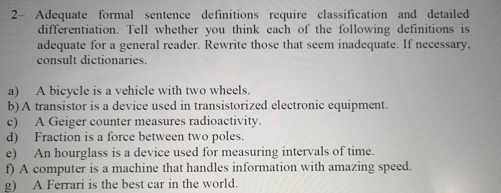 2- Adequate formal sentence definitions require classification and detailed 
differentiation. Tell whether you think each of the following definitions is 
adequate for a general reader. Rewrite those that seem inadequate. If necessary, 
consult dictionaries. 
a) A bicycle is a vehicle with two wheels. 
b)A transistor is a device used in transistorized electronic equipment. 
c) A Geiger counter measures radioactivity. 
d) Fraction is a force between two poles. 
e) An hourglass is a device used for measuring intervals of time. 
f) A computer is a machine that handles information with amazing speed. 
g) A Ferrari is the best car in the world.