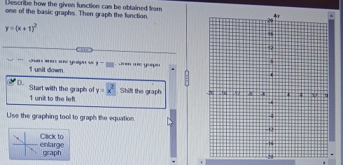 Describe how the given function can be obtained from
one of the basic graphs. Then graph the function.
y=(x+1)^2
Stant wan the graph ory - omm we grap
1 unit down 
D. Start with the graph of y=x^2 Shift the graph
1 unit to the left
Use the graphing tool to graph the equation
Click to 
enlarge 
graph