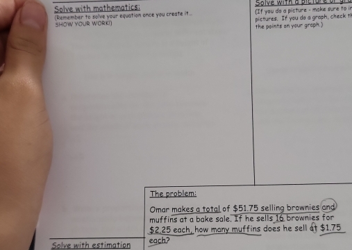 Solve with mathematics: Slve with a picture 
(Remember to solve your equation once you create it... If you do a picture - make sure to in 
SHOW YOUR WORK!) pictures. If you do a graph, check th 
the points on your graph.) 
The problem: 
Omar makes a total of $51.75 selling brownies and 
muffins at a bake sale. If he sells 16 brownies for
$2.25 each, how many muffins does he sell at $1.75
Solve with estimation each?