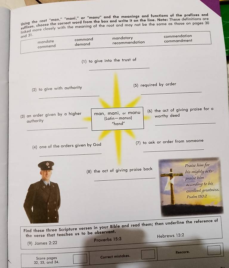 Using the root "man," 'mani,” or "manu' and the meanings and functions of the prefixes and
suffixes, choose the correct word from the box and write it on the line. Note: These definitions are
$uked more closely with the meaning of the root and may not be the same as those on pages 30
and 31.
mandate command mandatory commendation
commend demand recommendation commandment
(1) to give into the trust of
_
_
(2) to give with authority (5) required by order
_
(3) an order given by a higher man, mani, or manu (6) the act of giving praise for a
authority (Latin—manus) worthy deed
_
"hand"
_
_
(4) one of the orders given by God (7) to ask or order from someone
_
Praise him for
(8) the act of giving praise back
_
his mighty acts:
praise him
according to his
excellent greatness.
Psalm 50+2
Find these three Scripture verses in your Bible and read them; then underline the reference of
the verse that teaches us to be observant.
(9) James 2:22 Proverbs 15:3 Hebrews 13:2
Score pages 3x-2 Correct mistakes. Rescore.
32, 33, and 34