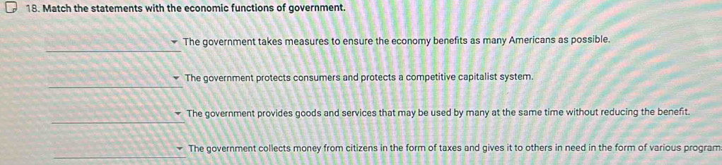 Match the statements with the economic functions of government.
_
The government takes measures to ensure the economy benefits as many Americans as possible.
_
The government protects consumers and protects a competitive capitalist system.
_
The government provides goods and services that may be used by many at the same time without reducing the benefit.
_
The government collects money from citizens in the form of taxes and gives it to others in need in the form of various program