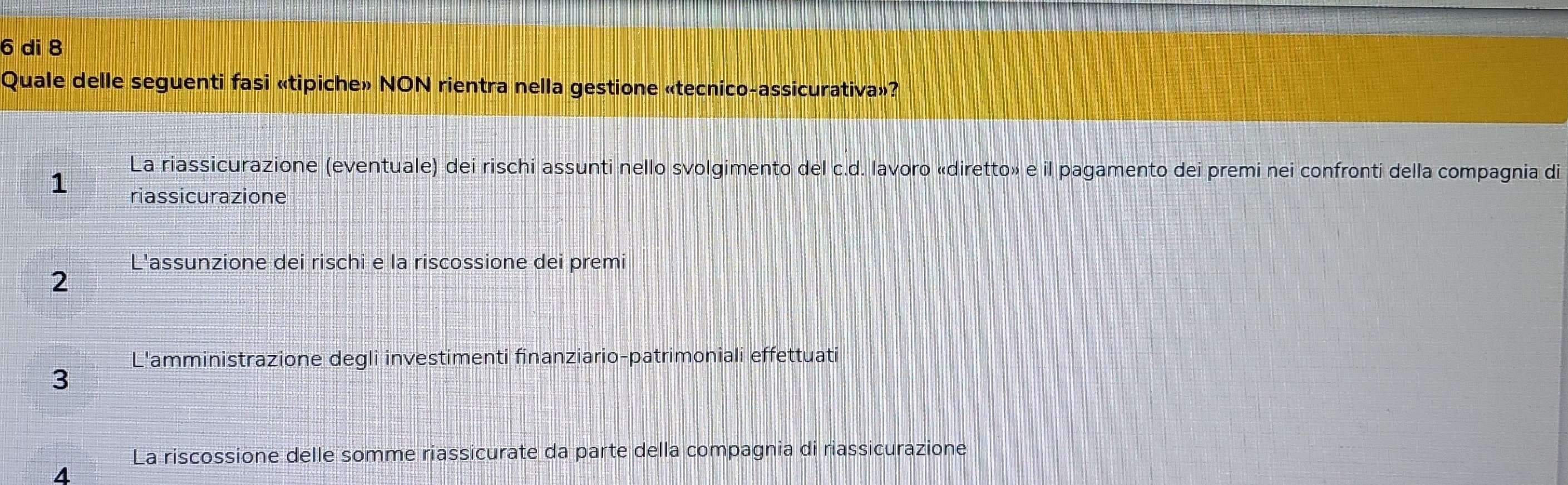 di 8
Quale delle seguenti fasi «tipiche» NON rientra nella gestione «tecnico-assicurativa»?
La riassicurazione (eventuale) dei rischi assunti nello svolgimento del c.d. lavoro «diretto» e il pagamento dei premi nei confronti della compagnia di
1 riassicurazione
L'assunzione dei rischi e la riscossione dei premi
2
L'amministrazione degli investimenti finanziario-patrimoniali effettuati
3
La riscossione delle somme riassicurate da parte della compagnia di riassicurazione
4