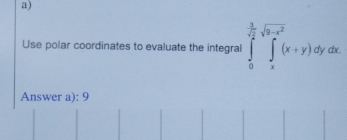 Use polar coordinates to evaluate the integral ∈tlimits _0^((frac 3)sqrt(2))sqrt(3^2-x^2)(x+y)dydx
Answer a): 9