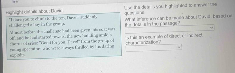 Try 1t 
Highlight details about David. Use the details you highlighted to answer the 
"I dare you to climb to the top, Dave!" suddenly questions. 
challenged a boy in the group. What inference can be made about David, based on 
the details in the passage? 
Almost before the challenge had been given, his coat was 
off, and he had started toward the new building amid a 
chorus of cries: "Good for you, Dave!" from the group of Is this an example of direct or indirect 
characterization? 
young spectators who were always thrilled by his daring 
exploits.