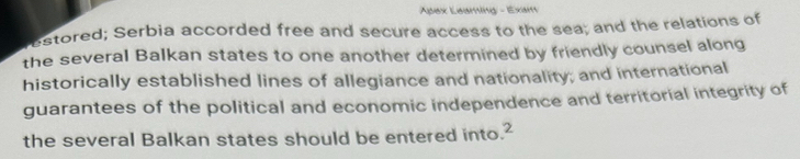 Apex Leaming - Exam 
stored; Serbia accorded free and secure access to the sea; and the relations of 
the several Balkan states to one another determined by friendly counsel along 
historically established lines of allegiance and nationality; and international 
guarantees of the political and economic independence and territorial integrity of 
the several Balkan states should be entered into.?