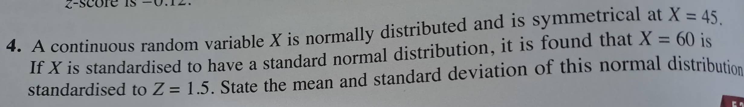 A continuous random variable X is normally distributed and is symmetrical at X=45. 
If X is standardised to have a standard normal distribution, it is found that X=60 is 
standardised to Z=1.5. State the mean and standard deviation of this normal distribution