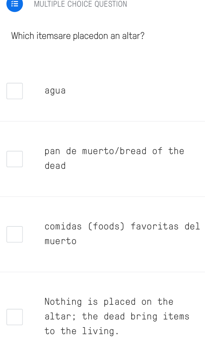 QUESTION
Which itemsare placedon an altar?
agua
pan de muerto/bread of the
dead
comidas (foods) favoritas del
muerto
Nothing is placed on the
altar; the dead bring items
to the living.