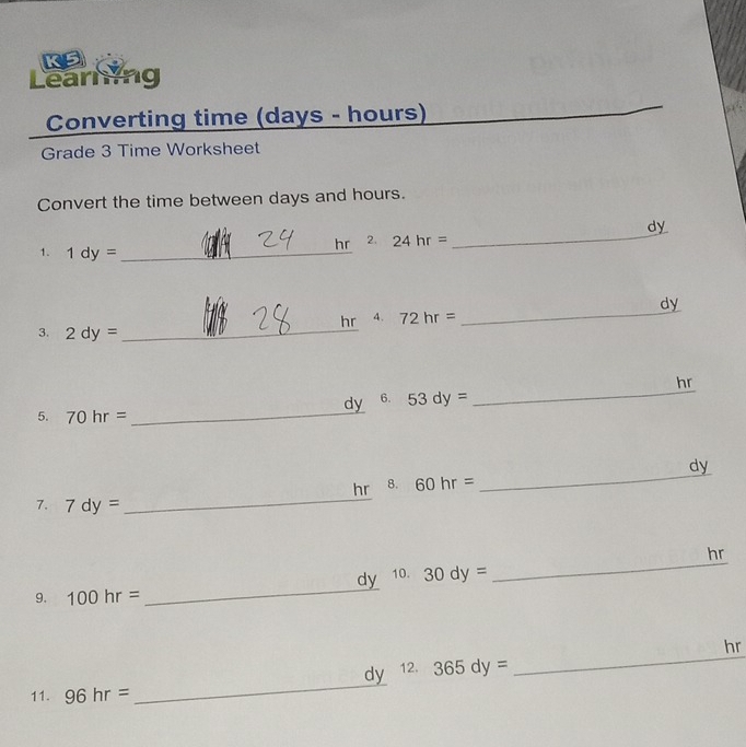 KS 
Learning 
Converting time (days - hours) 
_ 
Grade 3 Time Worksheet 
Convert the time between days and hours. 
_ 
dy 
1. 1dy= _ 
hr 2. 24hr=
hr 4. 72hr= _ dy
3. 2dy= _ 
_
dy 6. 53dy= _ hr
5. 70hr=
hr 8. 60hr= _ dy
7. 7dy=
_ 
_
dy 10. 30dy= _ hr
9. 100hr=
_
dy 12. 365dy= _ hr
11. 96hr=