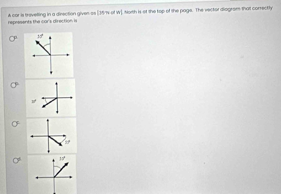 A car is travelling in a direction given as [35°N of w). North is at the top of the page. The vector diagram that correctly
represents the car's direction is