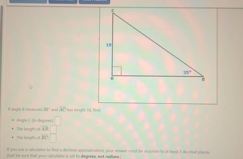 If angle B measures 35° and overline AC has length 10, find:
Angle C (in degrees):
The length of overline AB
The length of overline BC
If you use a calculator to find a decimal approximation, your answer must be accurate to at least 3 decimal places.
(Just be sure that your calculator is set to degrees, not radians.)