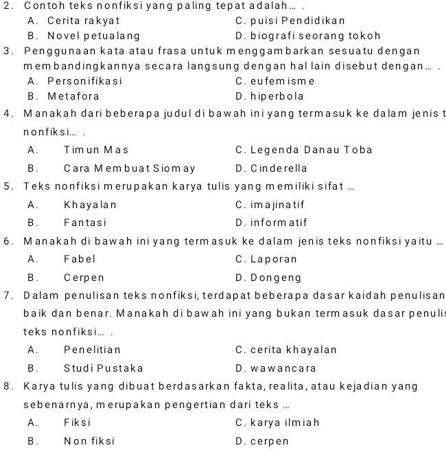 2 . Contoh teks nonfiksi yang paling tepat adalah ... .
A. Cerita rakyat C. puisi Pendidikan
B. Novel petualang D. biografi seorang tokoh
3. Penggunaan kata atau frasa untuk menggambarkan sesuatu dengan
membandingkannya secara langsung dengan hallain disebut dengan ... .
A. Personifikasi C. eufemisme
B. Metafora D. hiperbola
4. Manakah dari beberapa judul di bawah ini yang termasuk ke dalam jenis t
n o n f ik s i ... .
A. Tim un Mas C. Legenda Danau Toba
B. Cara M em buat Siom ay D. C inde rella
5. Teks nonfiksi merupakan karya tulis yang memiliki sifat ...
A. Khayalan C. im a jin a tif
B. Fantasi D. inform atif
6. Manakah di bawah ini yang termasuk ke dalam jenis teks nonfiksi yaitu ...
A. Fabel C. Laporan
B. Cerpen D. Dongeng
7. Dalam penulisan teks nonfiksi, terdapat beberapa dasar kaidah penulisan
baik dan benar. Manakah di bawah ini yang bukan termasuk dasar penuli
teks nonfiksi... .
A. Penelitian C. cerita khayalan
B. Studi Pustaka D. wawancara
8. Karya tulis yang dibuat berdasarkan fakta, realita, atau kejadian yang
sebenarnya, merupakan pengertian dari teks ...
A. Fiksi C. karya ilmiah
B. Non fiksi D. cerpen