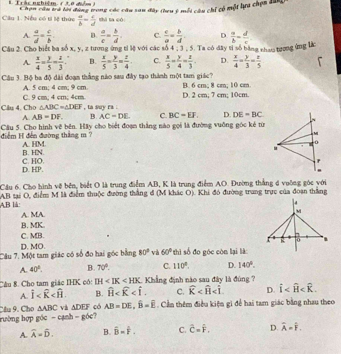 Trắc nghiệm. ( 3,0 điểm )
Chọn câu trú lời đúng trong các câu sau đây (lưu ý mỗi câu chỉ có một lựa chọn aung
Câu 1. Nếu có tỉ lệ thức  a/b = c/d  thì ta có:
A.  a/d = c/b .  a/c = b/d . C.  c/a = b/d . D  a/b = d/c .
B.
Câu 2. Cho biết ba số x, y, z tương ứng tỉ lệ với các số 4 ; 3 ; 5. Ta có dây tỉ số bằng nhau tương ứng là:
A.  x/4 = y/5 = z/3 . B.  x/5 = y/3 = z/4 . C.  x/5 = y/4 = z/3 . D.  x/4 = y/3 = z/5 
Câu 3. Bộ ba độ dài đoạn thẳng nào sau đây tạo thành một tam giác?
A. 5 cm; 4 cm; 9 cm. B. 6 cm; 8 cm; 10 cm.
C. 9 cm; 4 cm; 4cm. D. 2 cm; 7 cm; 10cm.
Câu 4. Cho △ ABC=△ DEF , ta suy ra :
A. AB=DF. B. AC=DE. C. BC=EF. D. DE=BC
Câu 5. Cho hình vẽ bên. Hãy cho biểt đoạn thẳng nào gọi là đường vuông góc kẻ từ
điểm H đến đường thắng m ?
A. HM.
B. HN.
C. HO.
D. HP.
Câu 6. Cho hình vẽ bên, biết O là trung điểm AB, K là trung điểm AO. Đường thẳng d vuông góc với
AB tại O, điểm M là điểm thuộc đường thắng d (M khác O). Khi đó đường trung trực của đoạn thẳng
AB là:
A. MA. 
B. MK.
C. MB.
D. MO.
Câu 7. Một tam giác có số đo hai góc bằng 80° yà 60° thì số đo gốc còn lại là:
A. 40^0.
B. 70^0. C. 110°. D. 140^0.
Câu 8. Cho tam giác IHK có: IH Khẳng định nào sau đây là đúng ?
D.
A. hat I B. widehat H C. widehat K hat I
Câu 9. Cho △ ABC và △ DEF có AB=DE,widehat B=widehat E. Cần thêm điều kiện gì để hai tam giác bằng nhau theo
hường hợp góc - cạnh -goc ?
A. widehat A=widehat D.
D.
B. hat B=hat F. C. hat C=hat F, widehat A=widehat F.