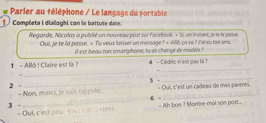 Parler au téléphone / Le langage du portable 
1 Completa i dialoghi con le battute date. 
Regarde, Nicolas a publié un nouveau post sur Facebook. « Si, un instant, je te le passe. 
Oui, je te la passe. • Tu veux laisser un message ? * Allô, ça va ? J’ai eu ton sms. 
Il est beau ton smartphone, tu as changé de modèle ? 
_ 
1 - Allô ! Claire est là ? 4 - Cédric n'est pas là ? 

_ 
2 -_ 5 - 
_ 
- Non, merci, je vais rappeler. - Oui, c'est un cadeau de mes parents. 
_ 
6 - 
_ 
3 - - Ah bon ? Montre-moi son post... 
- Oui, c'est pour sseaw s viens.