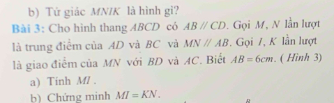 Tử giác MNIK là hình gì? 
Bài 3: Cho hình thang ABCD có ABparallel CD. Gọi M, N lần lượt 
là trung điểm của AD và BC và MNparallel AB. Gọi /, K lần lượt 
là giao điểm của MN với BD và AC. Biết AB=6cm. ( Hình 3) 
a) Tính MI. 
b) Chứng minh MI=KN.
D